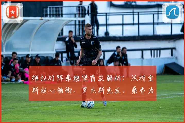 维拉对阵弗赖堡首发解析：沃特金斯核心领衔，罗杰斯先发，桑乔为何替补待命？