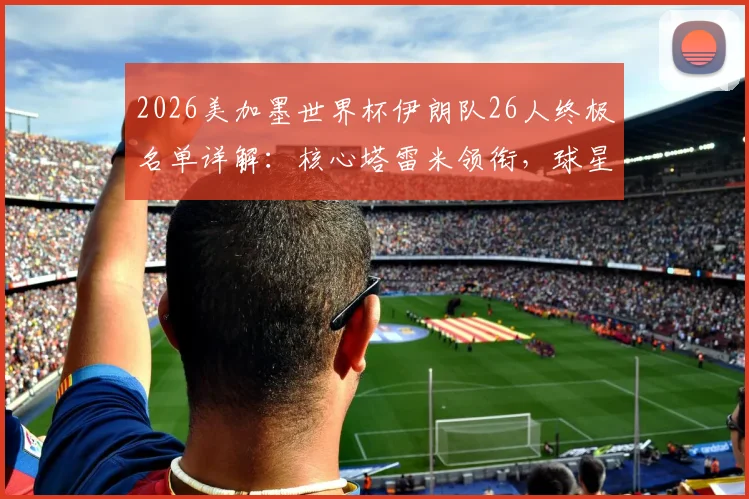 2026美加墨世界杯伊朗队26人终极名单详解:核心塔雷米领衔,球星阿兹蒙意外落选原因分析