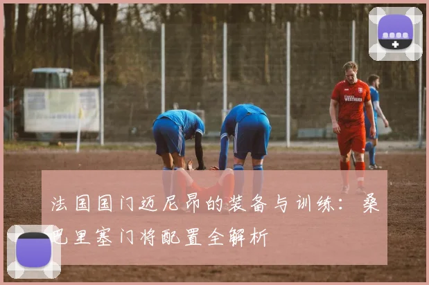 法国国门迈尼昂的装备与训练：桑巴里塞门将配置全解析