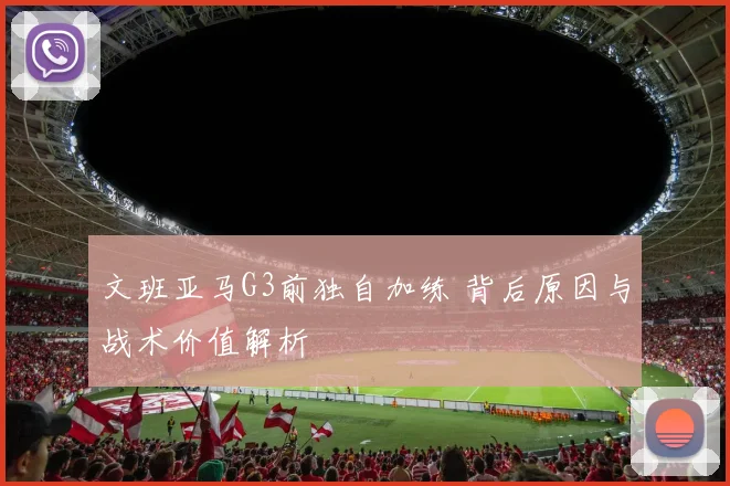 文班亚马G3前独自加练 背后原因与战术价值解析