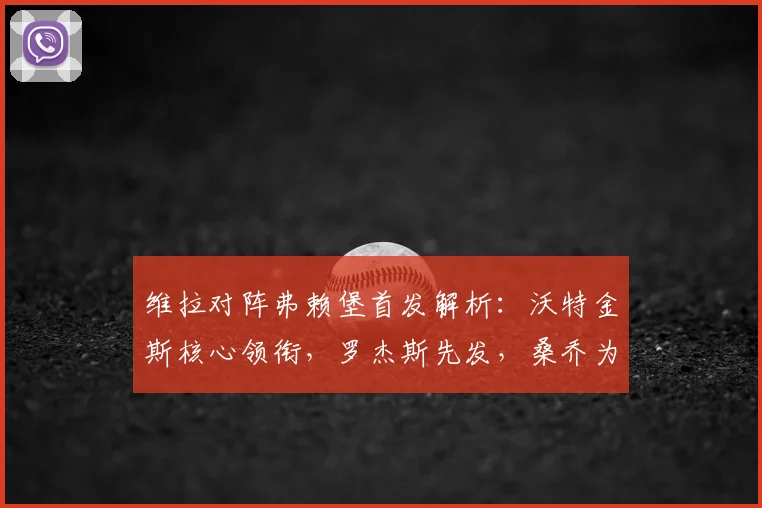 维拉对阵弗赖堡首发解析:沃特金斯核心领衔,罗杰斯先发,桑乔为何替补待命?