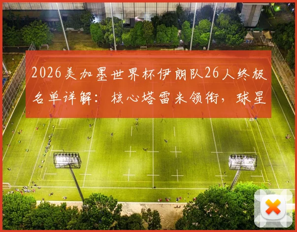 2026美加墨世界杯伊朗队26人终极名单详解：核心塔雷米领衔，球星阿兹蒙意外落选原因分析