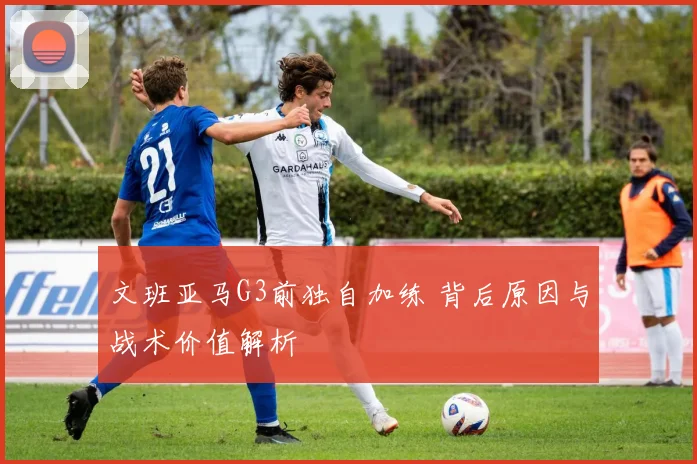 文班亚马G3前独自加练 背后原因与战术价值解析